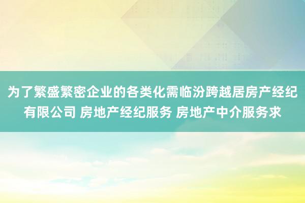 为了繁盛繁密企业的各类化需临汾跨越居房产经纪有限公司 房地产经纪服务 房地产中介服务求